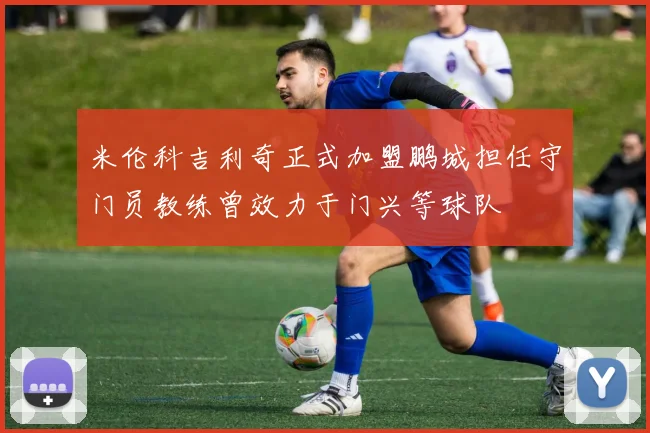 米伦科吉利奇正式加盟鹏城担任守门员教练曾效力于门兴等球队