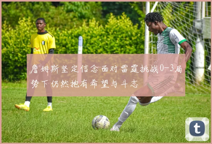 詹姆斯坚定信念面对雷霆挑战0-3局势下仍然抱有希望与斗志