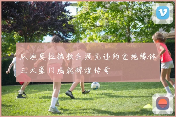 瓜迪奥拉执教生涯无违约金绝缘体三大豪门成就辉煌传奇