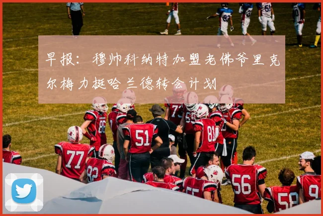 早报：穆帅科纳特加盟老佛爷里克尔梅力挺哈兰德转会计划