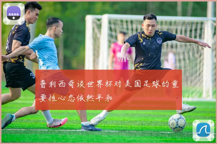普利西奇谈世界杯对美国足球的重要性心态依然平和