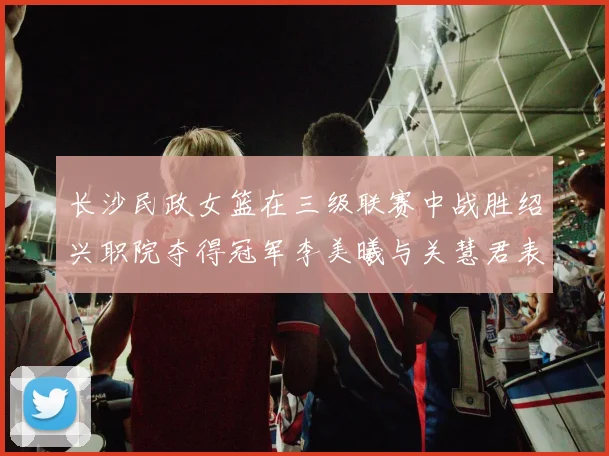 长沙民政女篮在三级联赛中战胜绍兴职院夺得冠军李美曦与关慧君表现出色
