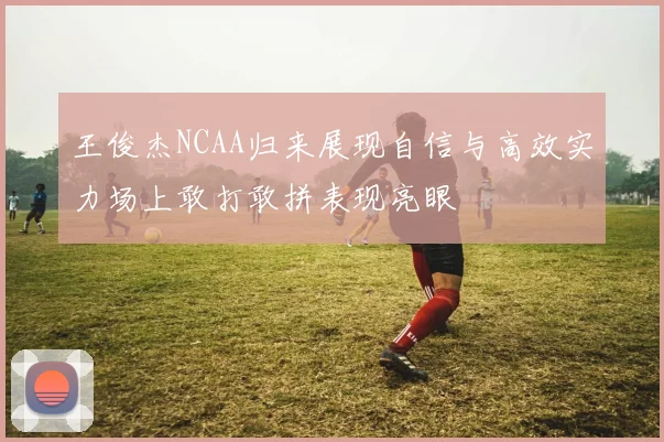 王俊杰NCAA归来展现自信与高效实力场上敢打敢拼表现亮眼