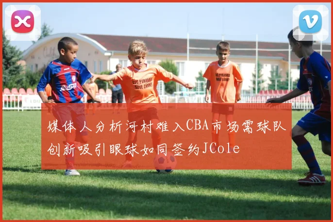 媒体人分析河村难入CBA市场需球队创新吸引眼球如同签约JCole