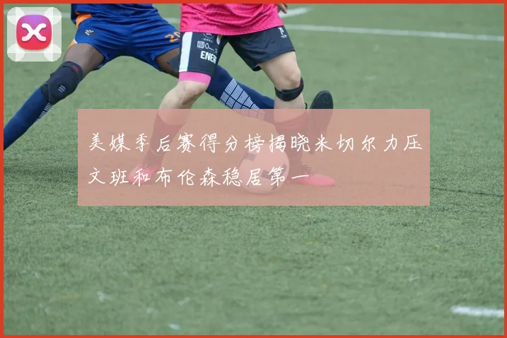 美媒季后赛得分榜揭晓米切尔力压文班和布伦森稳居第一