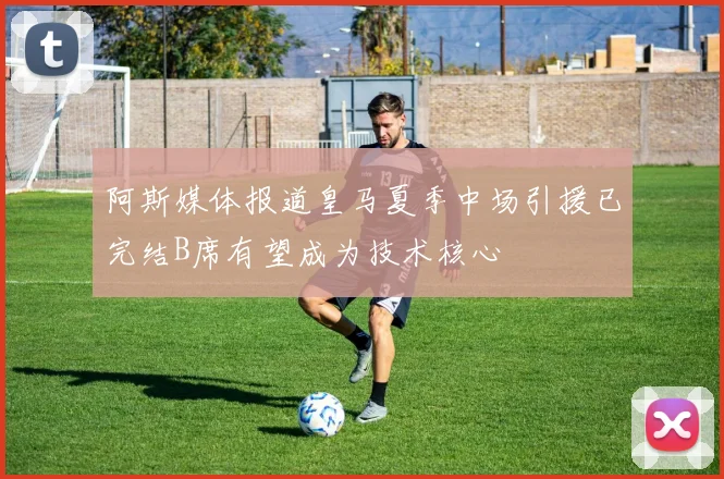 阿斯媒体报道皇马夏季中场引援已完结B席有望成为技术核心