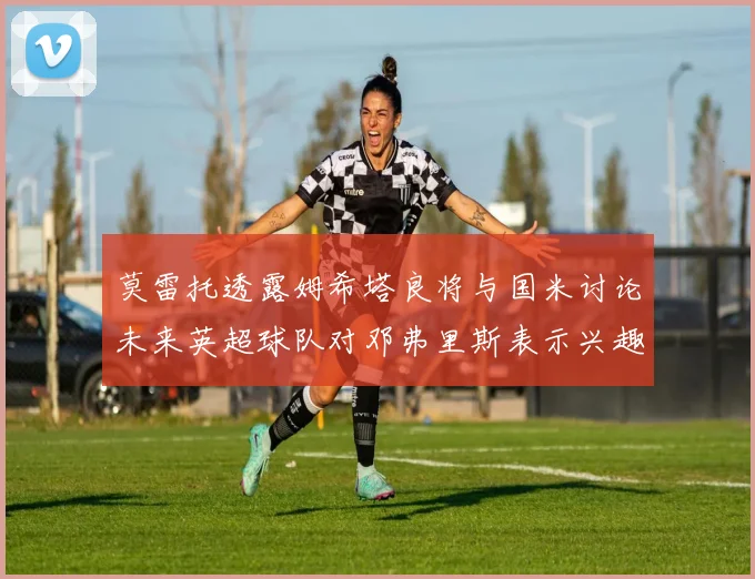 莫雷托透露姆希塔良将与国米讨论未来英超球队对邓弗里斯表示兴趣