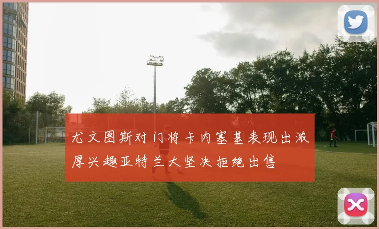 尤文图斯对门将卡内塞基表现出浓厚兴趣亚特兰大坚决拒绝出售