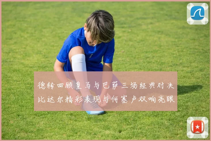 德转回顾皇马与巴萨三场经典对决比达尔精彩表现与何塞卢双响亮眼