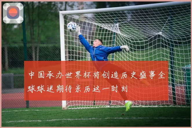 中国承办世界杯将创造历史盛事全球球迷期待亲历这一时刻