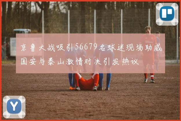 京鲁大战吸引56679名球迷现场助威国安与泰山激情对决引发热议