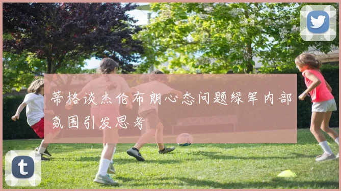 蒂格谈杰伦布朗心态问题绿军内部氛围引发思考