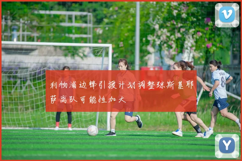 利物浦边锋引援计划调整琼斯基耶萨离队可能性加大