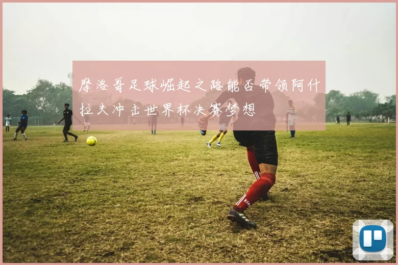 摩洛哥足球崛起之路能否带领阿什拉夫冲击世界杯决赛梦想