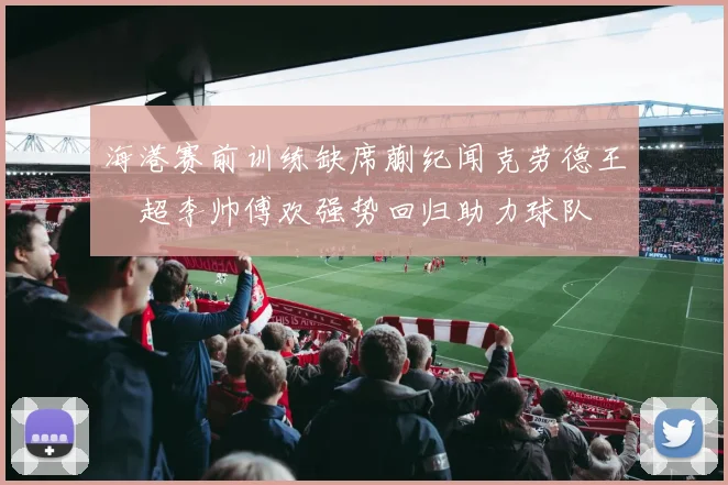海港赛前训练缺席蒯纪闻克劳德王燊超李帅傅欢强势回归助力球队