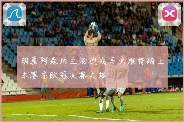 明晨阿森纳主场迎战马竞谁将踏上本赛季欧冠决赛之路