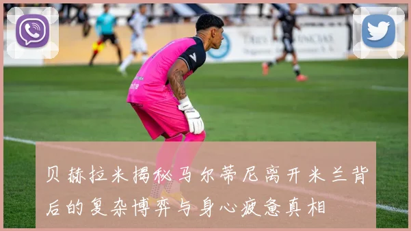 贝赫拉米揭秘马尔蒂尼离开米兰背后的复杂博弈与身心疲惫真相