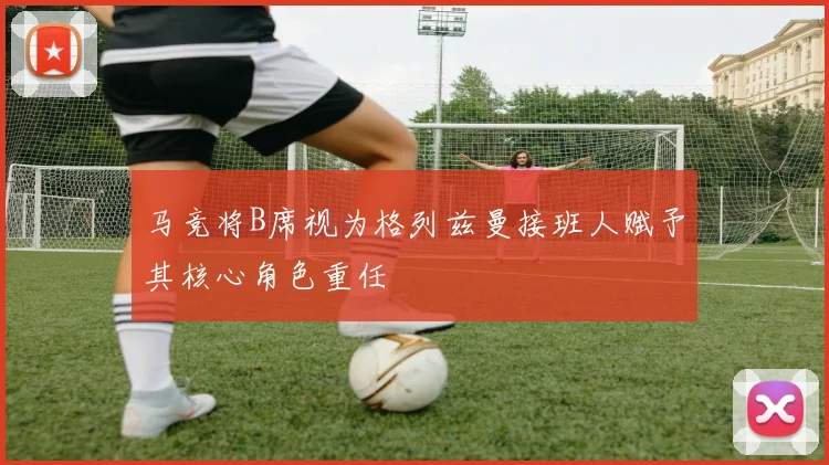 马竞将B席视为格列兹曼接班人赋予其核心角色重任