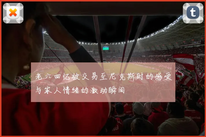 老六回忆被交易至尼克斯时的感受与家人情绪的激动瞬间