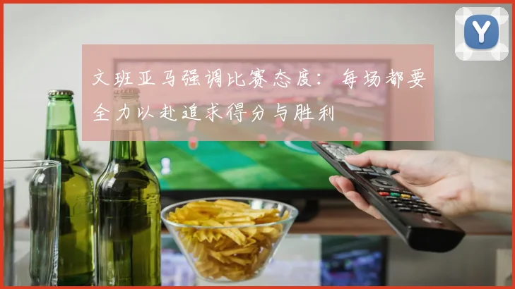文班亚马强调比赛态度：每场都要全力以赴追求得分与胜利