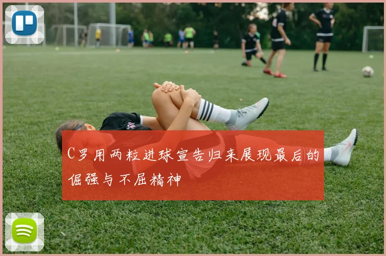 C罗用两粒进球宣告归来展现最后的倔强与不屈精神