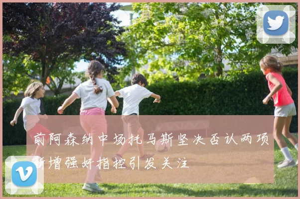 前阿森纳中场托马斯坚决否认两项新增强奸指控引发关注