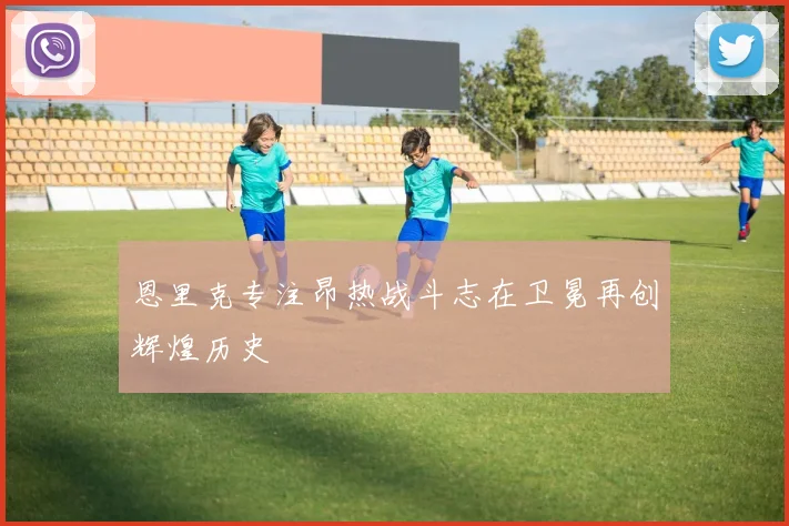 恩里克专注昂热战斗志在卫冕再创辉煌历史