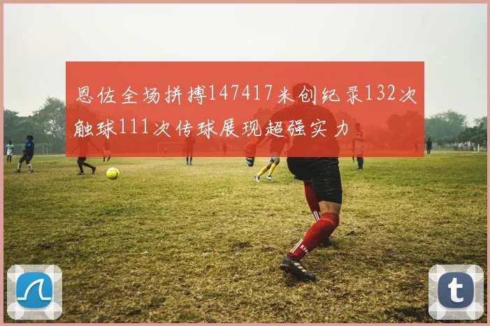 恩佐全场拼搏147417米创纪录132次触球111次传球展现超强实力