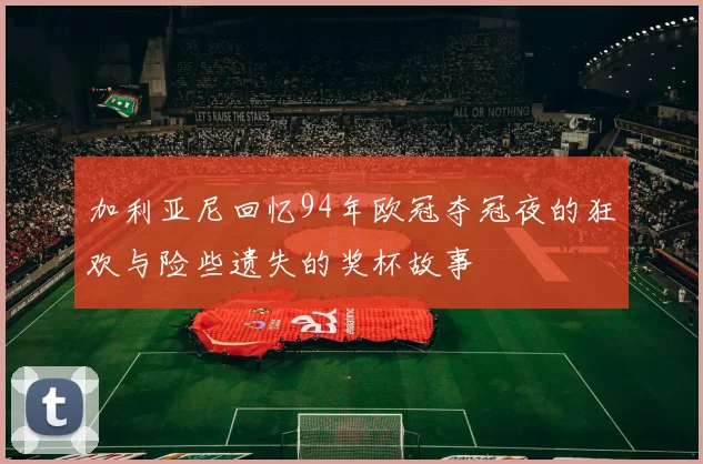 加利亚尼回忆94年欧冠夺冠夜的狂欢与险些遗失的奖杯故事