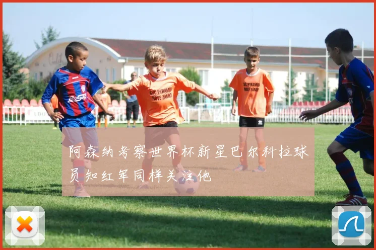 阿森纳考察世界杯新星巴尔科拉球员知红军同样关注他