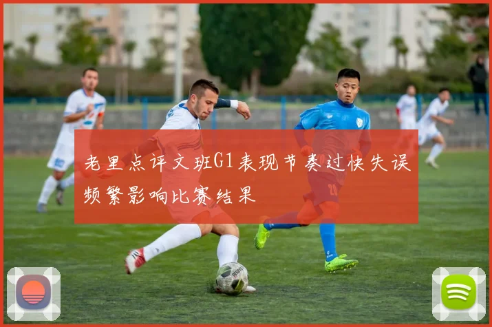 老里点评文班G1表现节奏过快失误频繁影响比赛结果