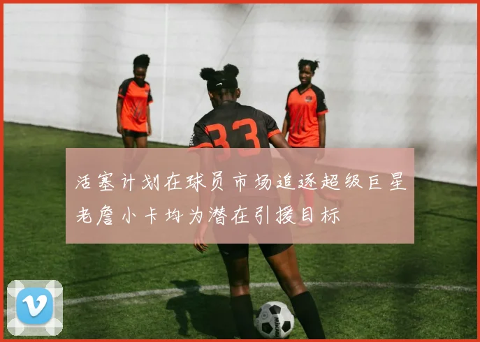 活塞计划在球员市场追逐超级巨星老詹小卡均为潜在引援目标