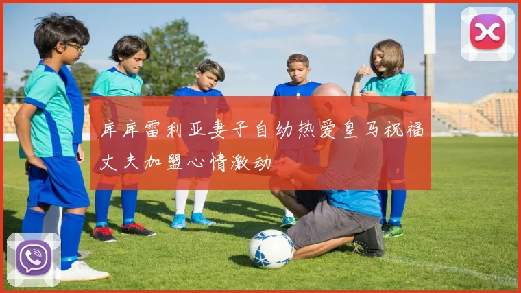 库库雷利亚妻子自幼热爱皇马祝福丈夫加盟心情激动