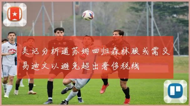 美记分析道苏姆回归森林狼或需交易迪文以避免超出奢侈税线